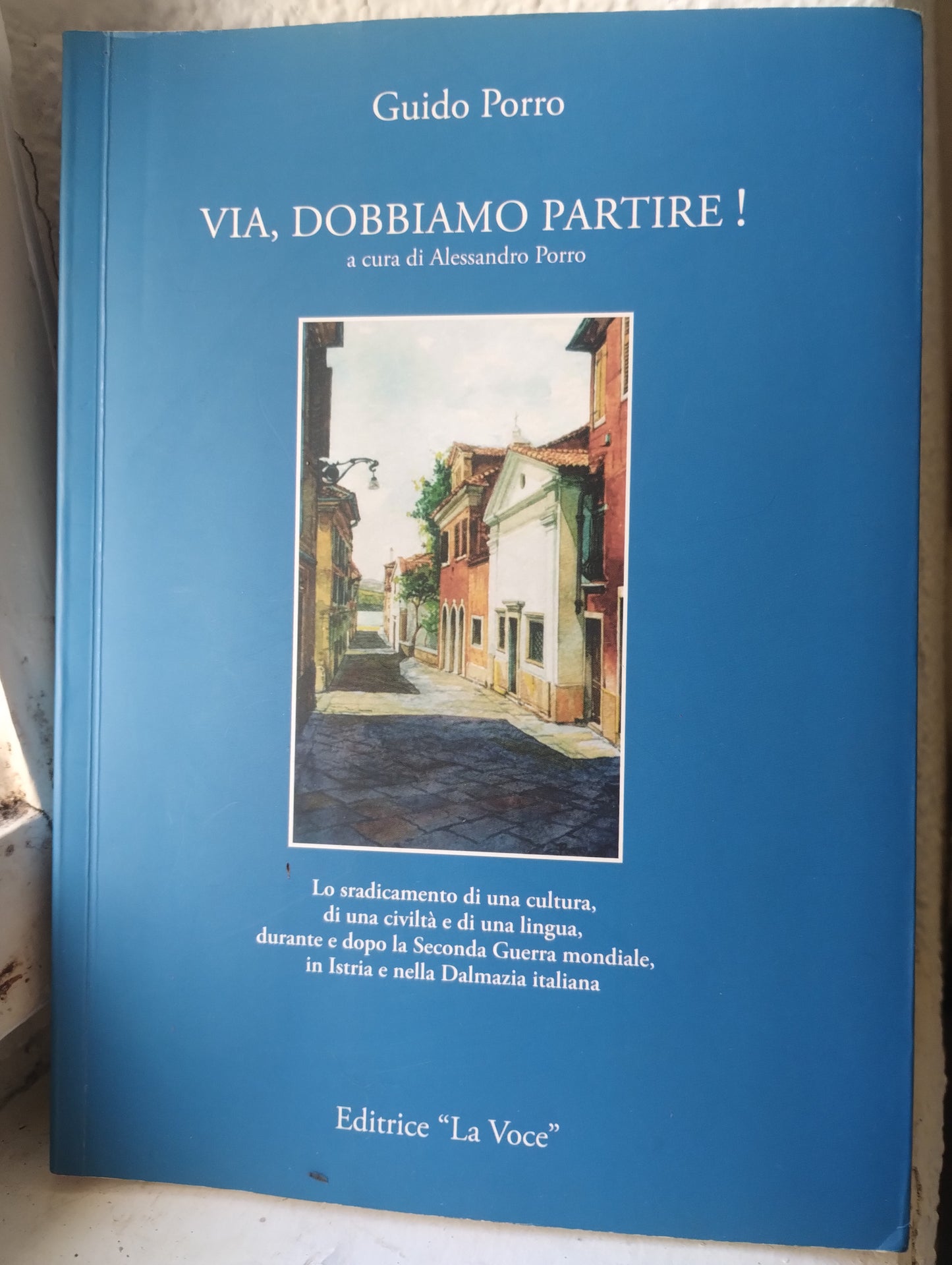 Via, dobbiamo partire! Guido Porro. Lo sradicamento di una cultura. Istria Dalmazia. Editrice La Voce